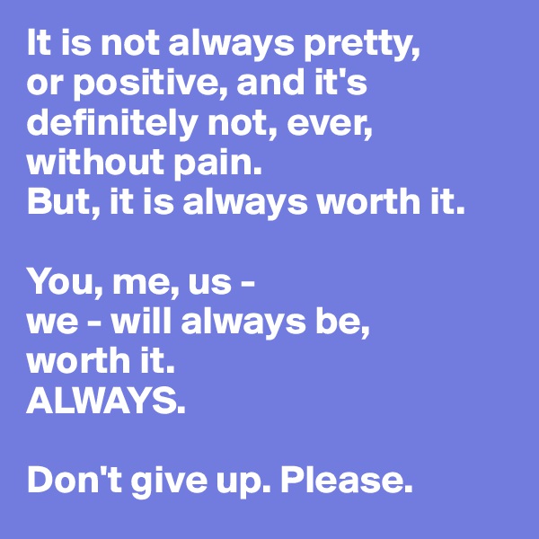 It is not always pretty, 
or positive, and it's definitely not, ever, without pain. 
But, it is always worth it. 

You, me, us - 
we - will always be,
worth it. 
ALWAYS.

Don't give up. Please.