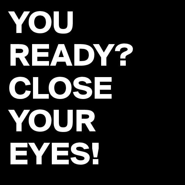 YOU READY?
CLOSE YOUR EYES!