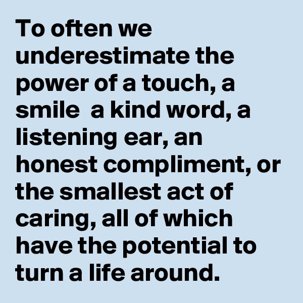 To often we underestimate the power of a touch, a smile  a kind word, a listening ear, an honest compliment, or the smallest act of caring, all of which have the potential to turn a life around.
