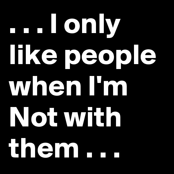 . . . I only like people when I'm Not with them . . .