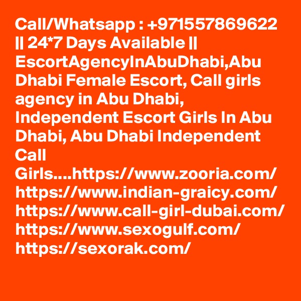 Call/Whatsapp : +971557869622 || 24*7 Days Available || EscortAgencyInAbuDhabi,Abu Dhabi Female Escort, Call girls agency in Abu Dhabi, Independent Escort Girls In Abu Dhabi, Abu Dhabi Independent Call Girls....https://www.zooria.com/
https://www.indian-graicy.com/
https://www.call-girl-dubai.com/
https://www.sexogulf.com/
https://sexorak.com/