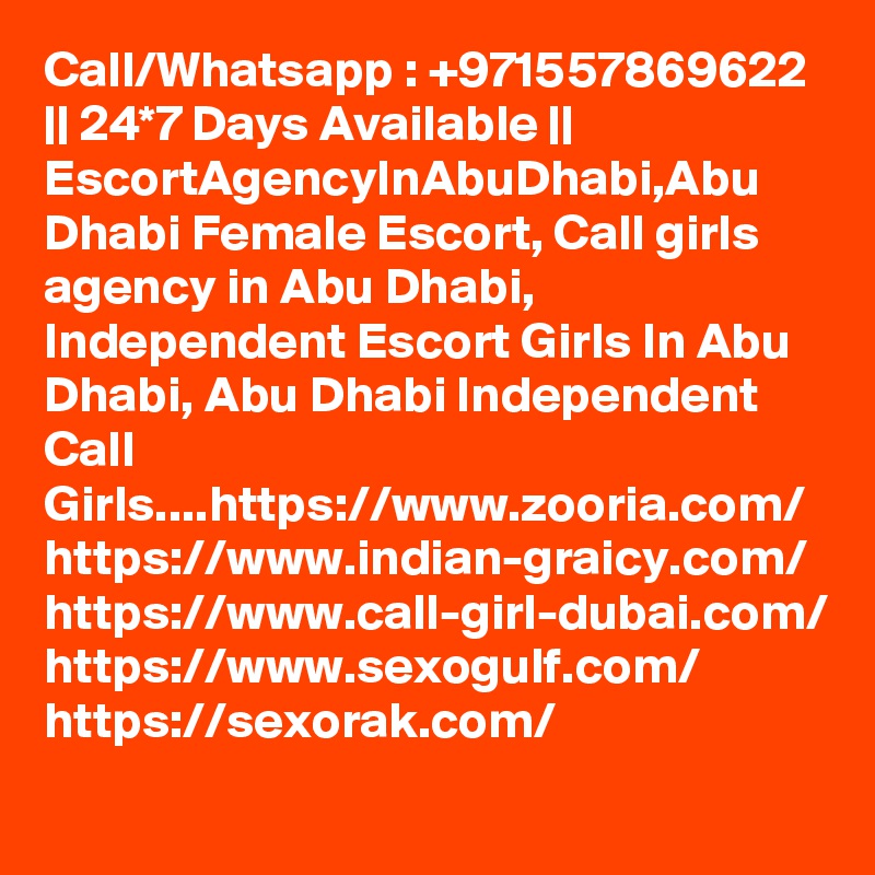 Call/Whatsapp : +971557869622 || 24*7 Days Available || EscortAgencyInAbuDhabi,Abu Dhabi Female Escort, Call girls agency in Abu Dhabi, Independent Escort Girls In Abu Dhabi, Abu Dhabi Independent Call Girls....https://www.zooria.com/
https://www.indian-graicy.com/
https://www.call-girl-dubai.com/
https://www.sexogulf.com/
https://sexorak.com/