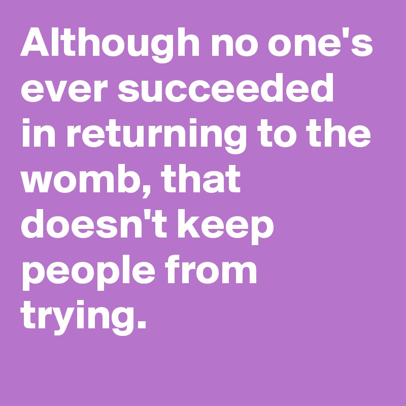 Although no one's ever succeeded in returning to the womb, that doesn't keep people from trying.
