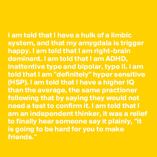


I am told that I have a hulk of a limbic system, and that my amygdala is trigger happy. I am told that I am right-brain dominant. I am told that I am ADHD, inattentive type and bipolar, type II. I am told that I am "definitely" hyper sensitive (HSP). I am told that I have a higher IQ than the average, the same practioner following that by saying they would not need a test to confirm it. I am told that I am an independent thinker, it was a relief to finally hear someone say it plainly, "it is going to be hard for you to make friends."