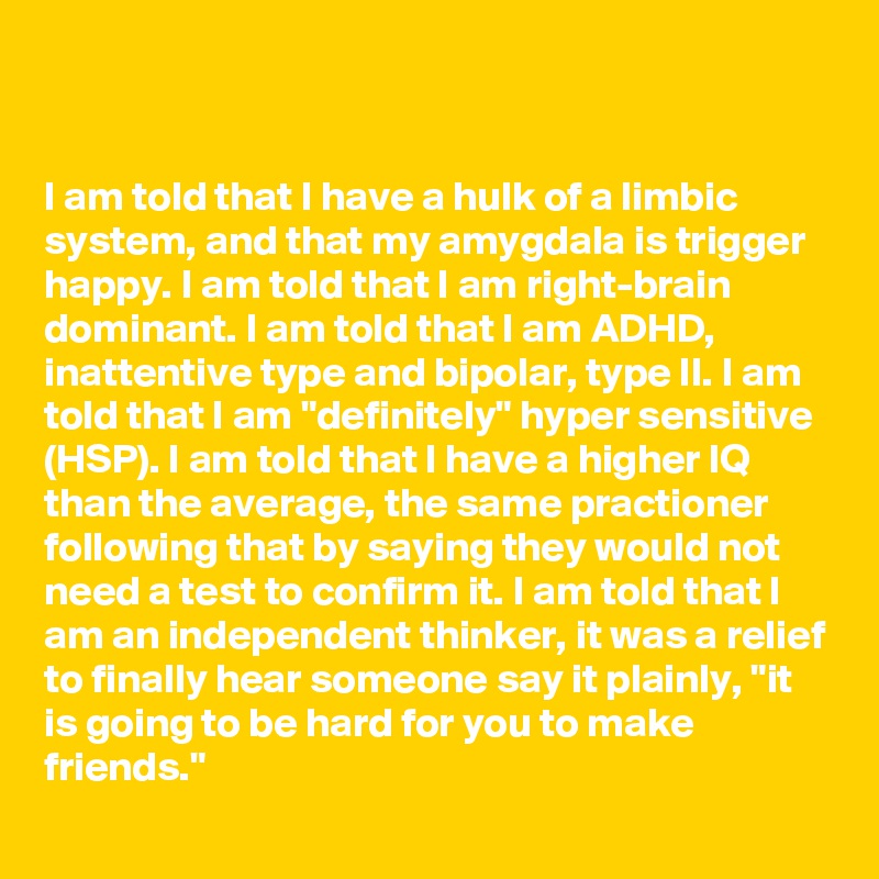 


I am told that I have a hulk of a limbic system, and that my amygdala is trigger happy. I am told that I am right-brain dominant. I am told that I am ADHD, inattentive type and bipolar, type II. I am told that I am "definitely" hyper sensitive (HSP). I am told that I have a higher IQ than the average, the same practioner following that by saying they would not need a test to confirm it. I am told that I am an independent thinker, it was a relief to finally hear someone say it plainly, "it is going to be hard for you to make friends."