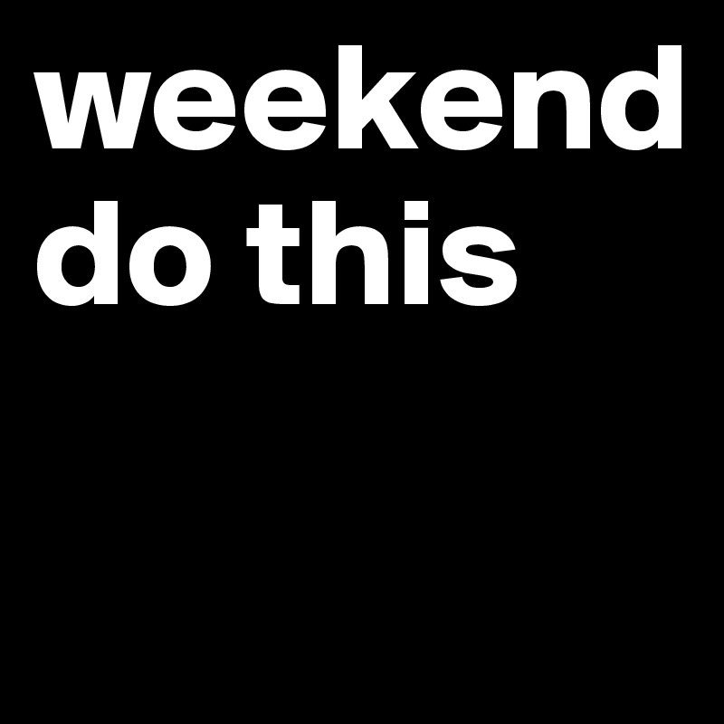 weekend
do this

