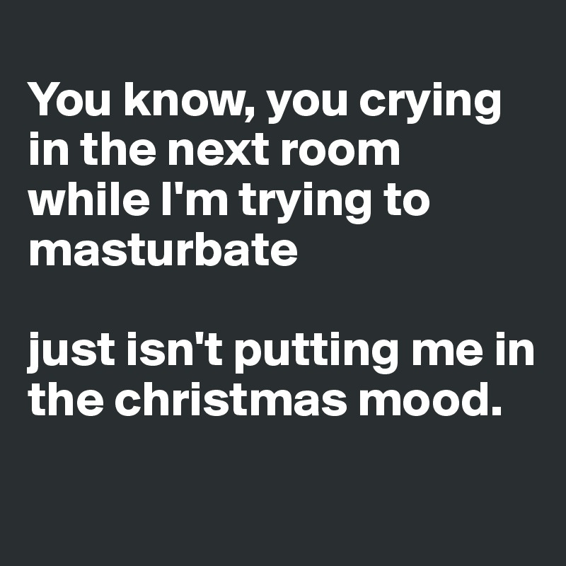 
You know, you crying in the next room 
while I'm trying to masturbate 

just isn't putting me in the christmas mood.
