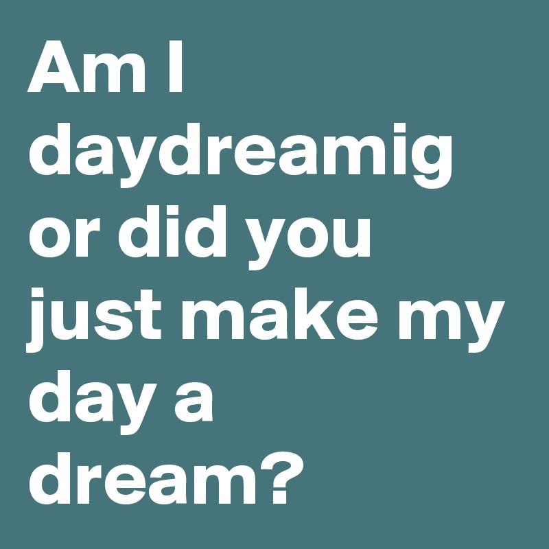 Am I daydreamig or did you just make my day a dream? 