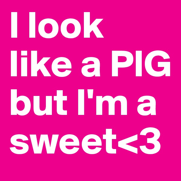I look like a PIG
but I'm a
sweet<3