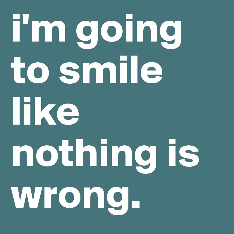 i'm going to smile like nothing is wrong. 