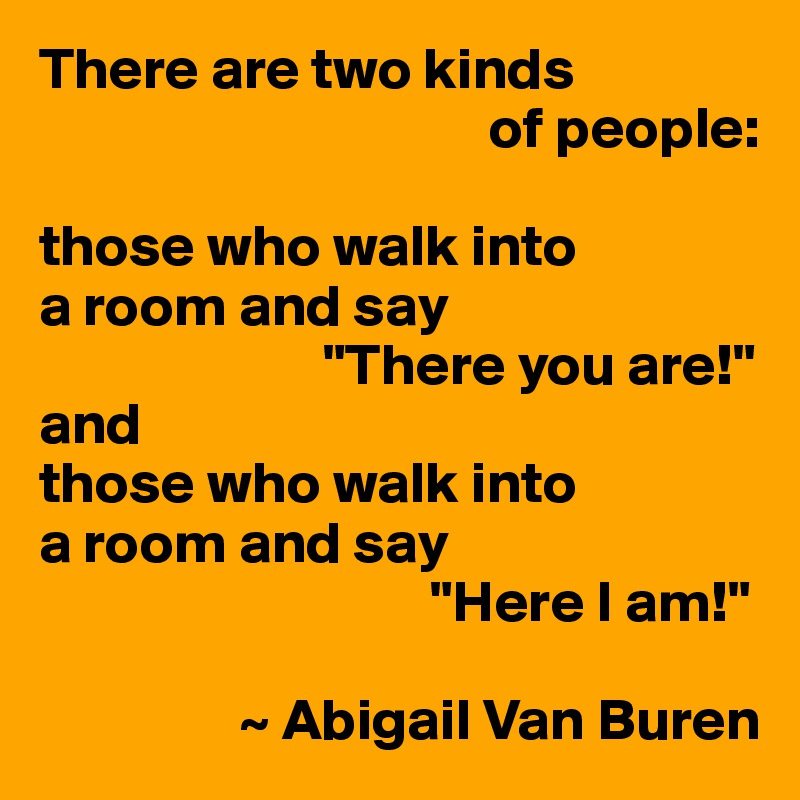 There are two kinds 
                                      of people: 

those who walk into 
a room and say
                        "There you are!"
and
those who walk into
a room and say
                                 "Here I am!"

                 ~ Abigail Van Buren
