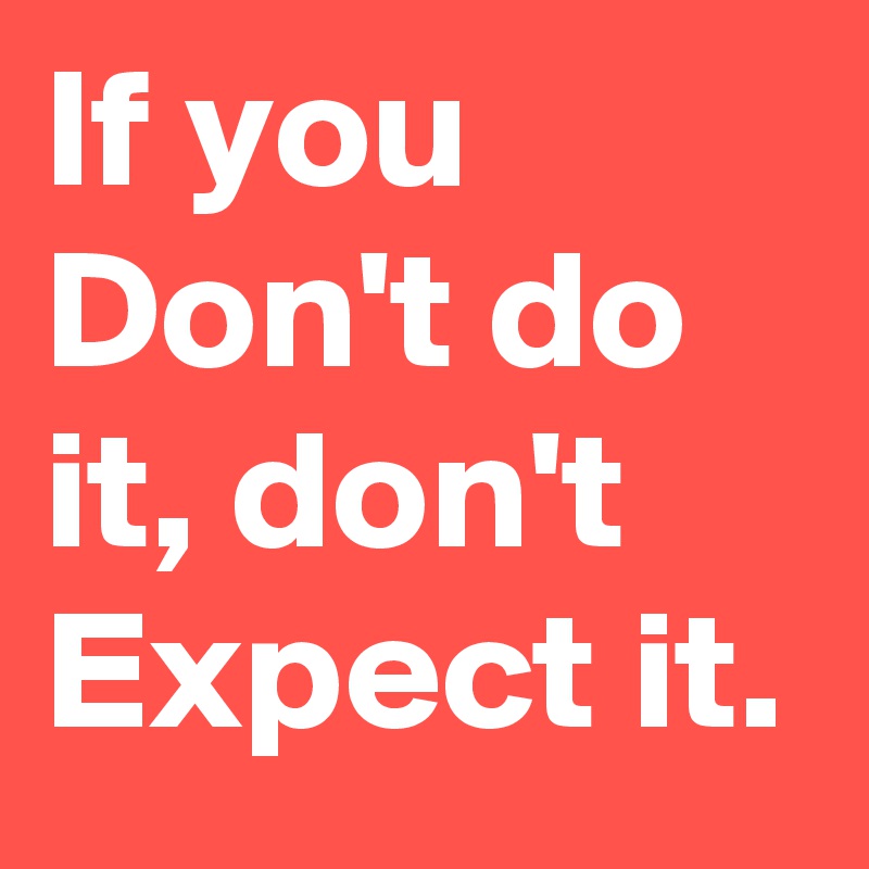 If you Don't do it, don't Expect it. 