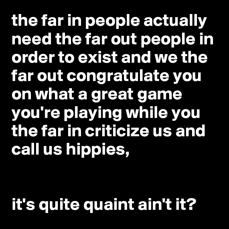 the far in people actually need the far out people in order to exist and we the far out congratulate you on what a great game you're playing while you the far in criticize us and call us hippies,


it's quite quaint ain't it?