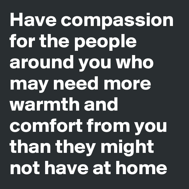 Have compassion for the people around you who may need more warmth and comfort from you than they might not have at home