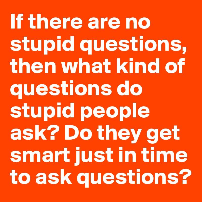 If there are no stupid questions, then what kind of questions do stupid people ask? Do they get smart just in time to ask questions?