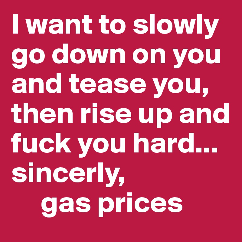 I want to slowly go down on you and tease you, then rise up and fuck you hard...
sincerly, 
     gas prices