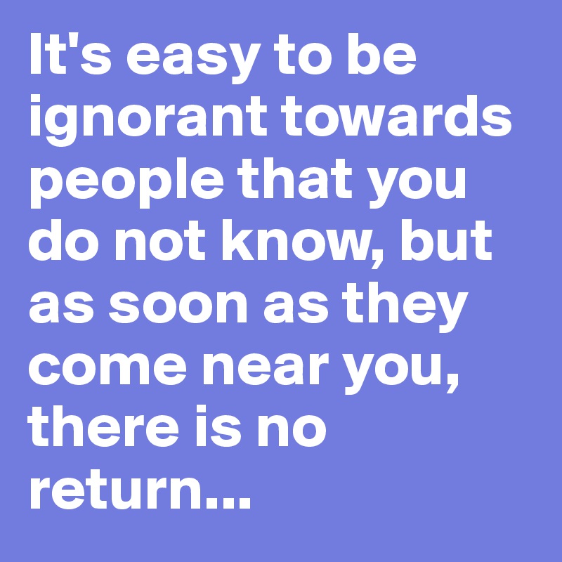 It's easy to be ignorant towards people that you do not know, but as soon as they come near you, there is no return...