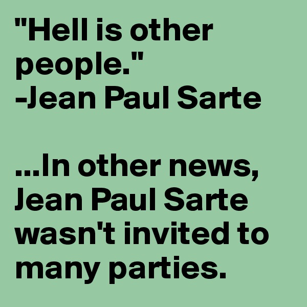"Hell is other people." 
-Jean Paul Sarte

...In other news, Jean Paul Sarte wasn't invited to many parties.