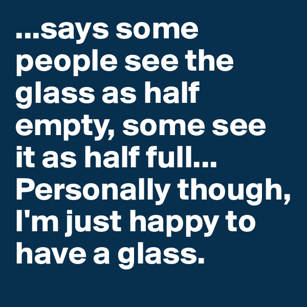 ...says some people see the glass as half empty, some see it as half full... Personally though, I'm just happy to have a glass.
