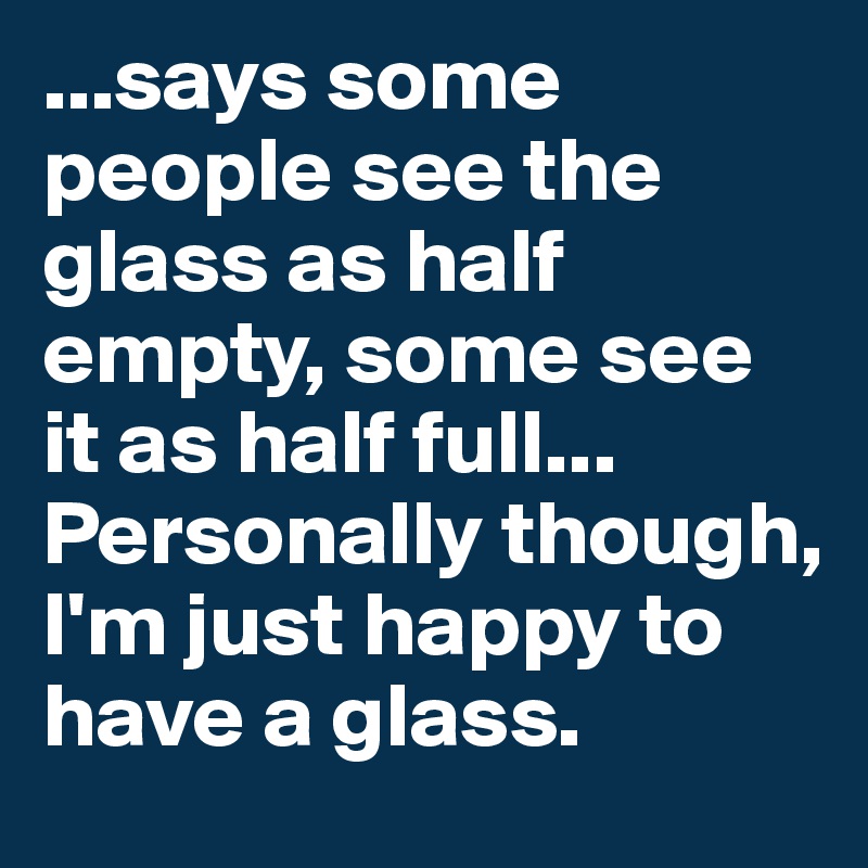 ...says some people see the glass as half empty, some see it as half full... Personally though, I'm just happy to have a glass.