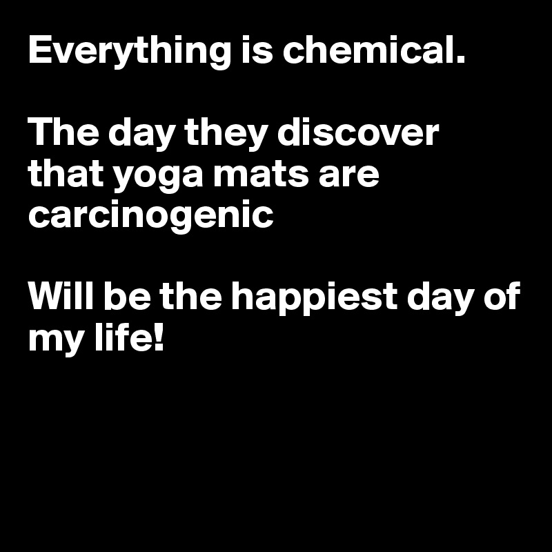 Everything is chemical.

The day they discover that yoga mats are carcinogenic

Will be the happiest day of my life!



