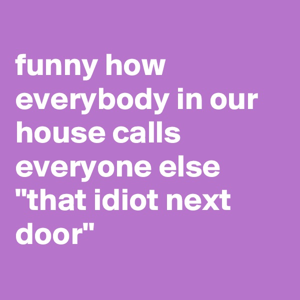 
funny how everybody in our house calls everyone else "that idiot next door"
