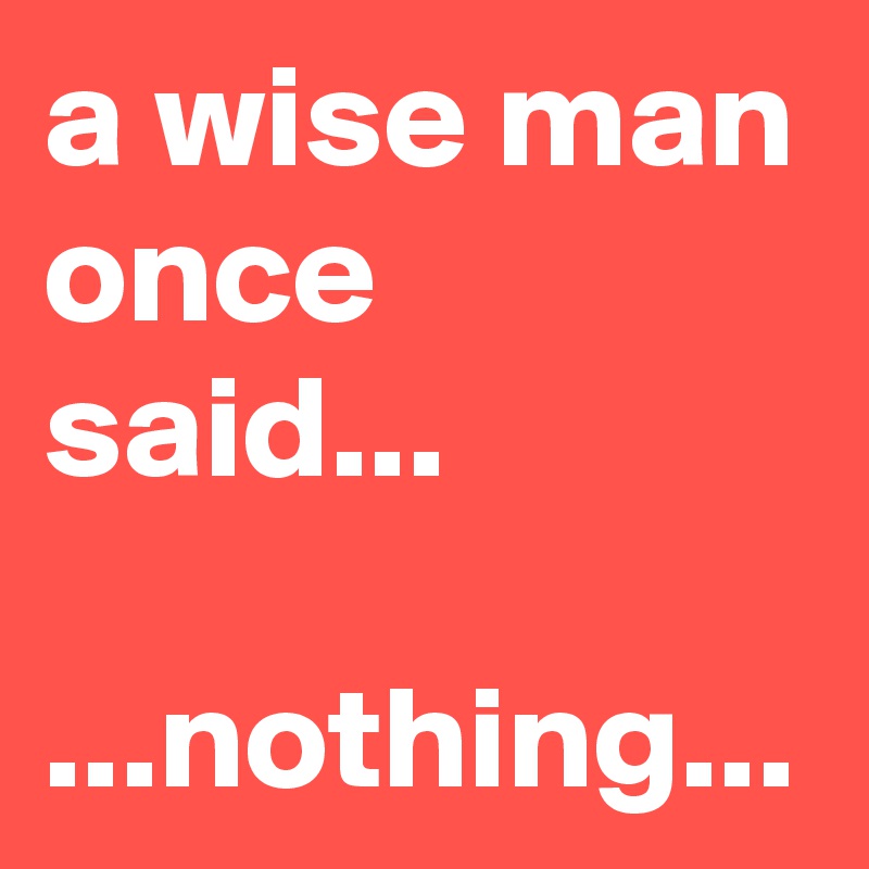 a wise man once said...

...nothing...