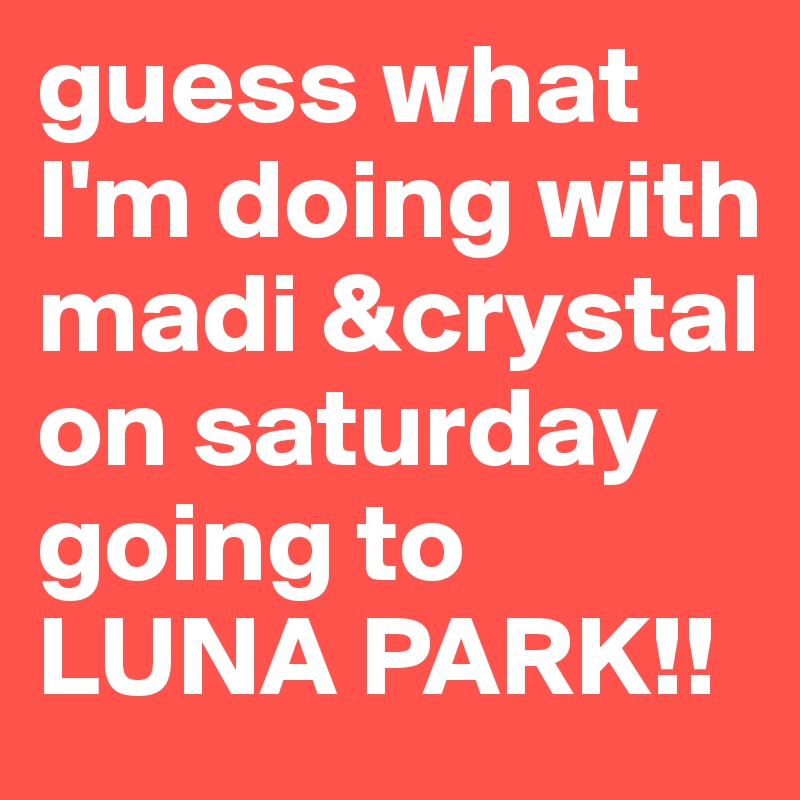 guess what I'm doing with madi &crystal on saturday going to LUNA PARK!!