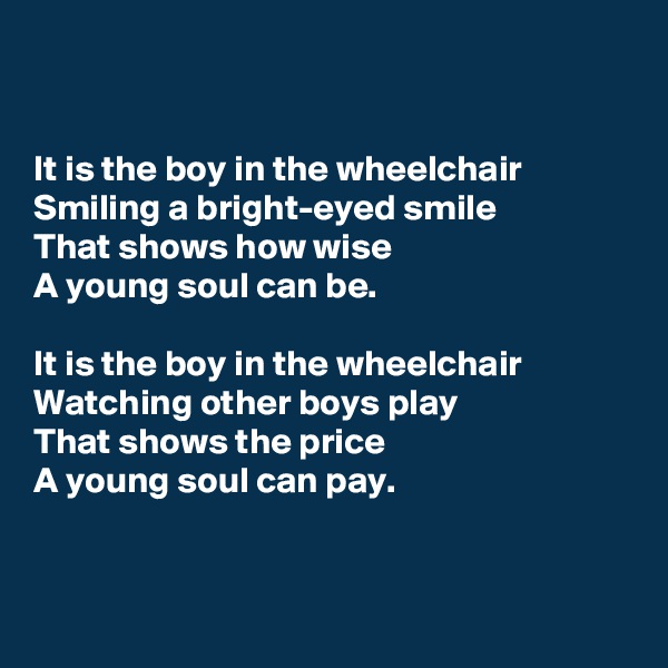 


It is the boy in the wheelchair
Smiling a bright-eyed smile
That shows how wise
A young soul can be.

It is the boy in the wheelchair
Watching other boys play
That shows the price
A young soul can pay.


