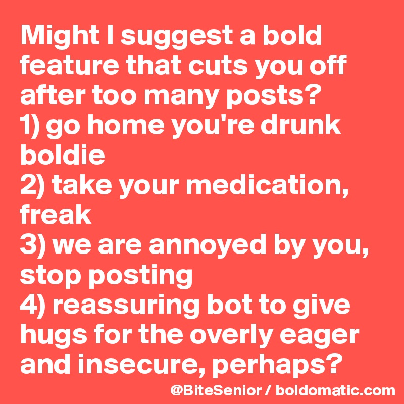 Might I suggest a bold feature that cuts you off after too many posts? 
1) go home you're drunk boldie 
2) take your medication, freak 
3) we are annoyed by you, stop posting 
4) reassuring bot to give hugs for the overly eager and insecure, perhaps? 