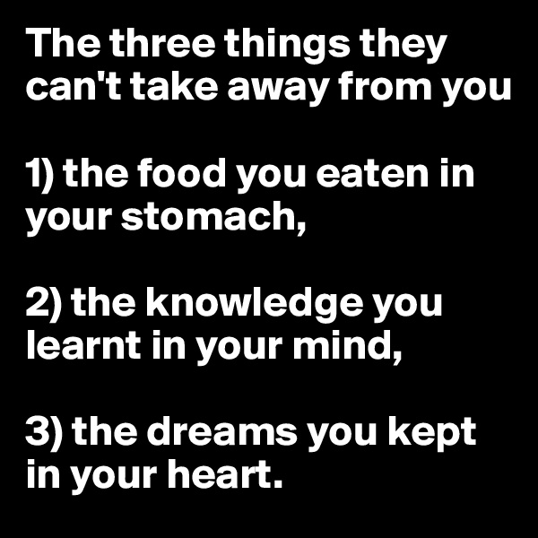 The three things they can't take away from you 

1) the food you eaten in your stomach,

2) the knowledge you learnt in your mind, 

3) the dreams you kept in your heart. 