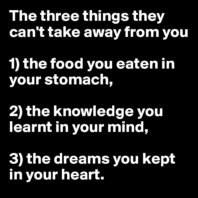 The three things they can't take away from you 

1) the food you eaten in your stomach,

2) the knowledge you learnt in your mind, 

3) the dreams you kept in your heart. 