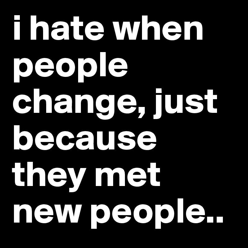 i hate when people change, just because they met new people..