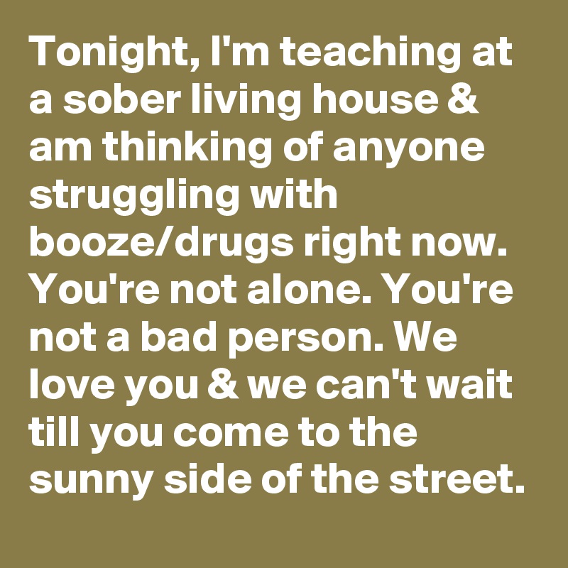 Tonight, I'm teaching at a sober living house & am thinking of anyone struggling with booze/drugs right now. You're not alone. You're not a bad person. We love you & we can't wait till you come to the sunny side of the street.