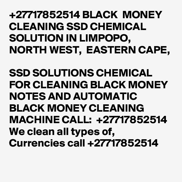 +27717852514 BLACK  MONEY CLEANING SSD CHEMICAL SOLUTION IN LIMPOPO, NORTH WEST,  EASTERN CAPE, 
	
SSD SOLUTIONS CHEMICAL FOR CLEANING BLACK MONEY NOTES AND AUTOMATIC BLACK MONEY CLEANING MACHINE CALL:  +27717852514
We clean all types of, Currencies call +27717852514
