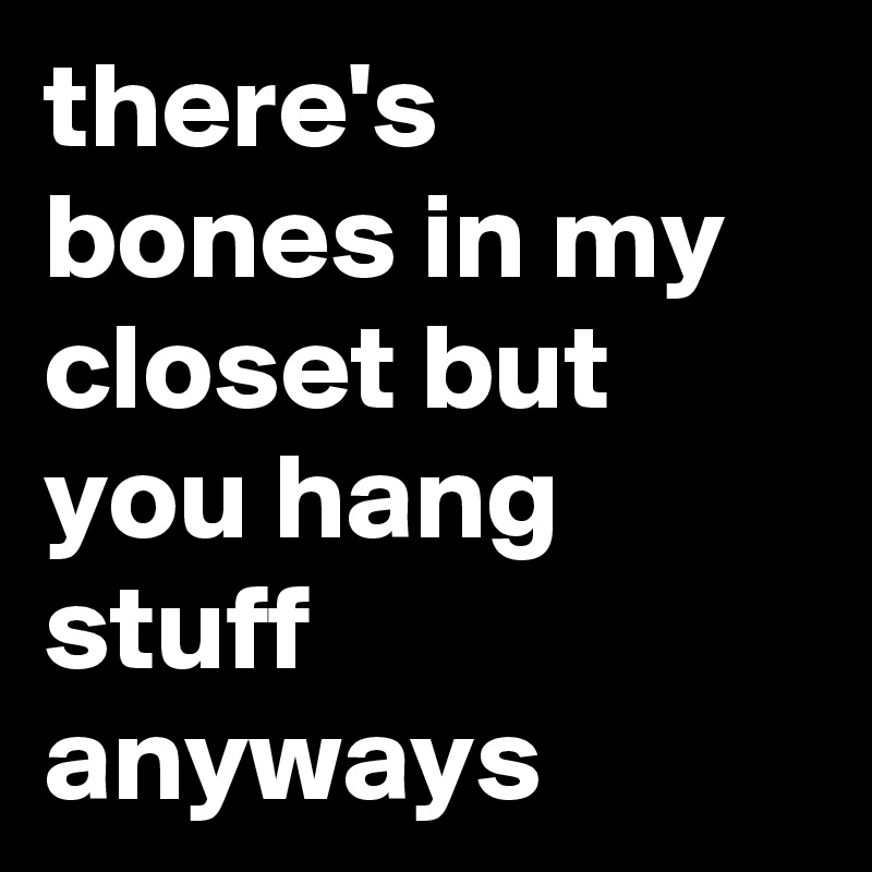 there's bones in my closet but you hang stuff anyways