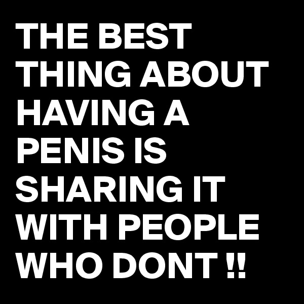 THE BEST THING ABOUT HAVING A PENIS IS SHARING IT WITH PEOPLE WHO DONT !!