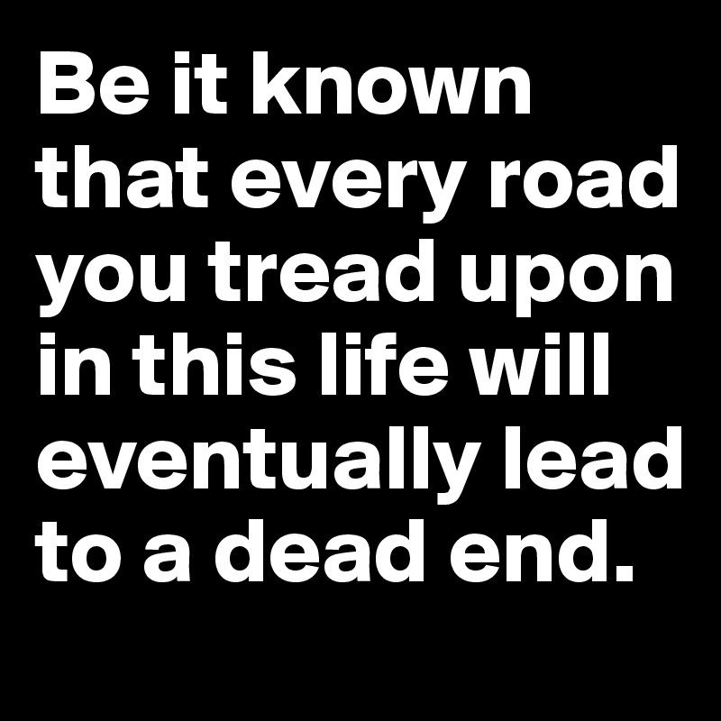 Be it known that every road you tread upon in this life will eventually lead to a dead end.