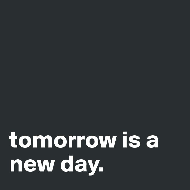 




tomorrow is a new day.         