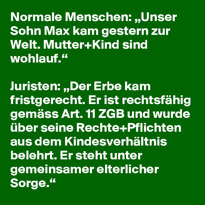 Normale Menschen: „Unser Sohn Max kam gestern zur Welt. Mutter+Kind sind wohlauf.“

Juristen: „Der Erbe kam fristgerecht. Er ist rechtsfähig gemäss Art. 11 ZGB und wurde über seine Rechte+Pflichten aus dem Kindesverhältnis belehrt. Er steht unter gemeinsamer elterlicher Sorge.“