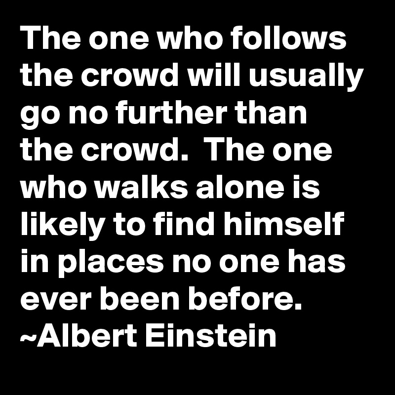 The one who follows the crowd will usually go no further than the crowd.  The one who walks alone is likely to find himself in places no one has ever been before. ~Albert Einstein