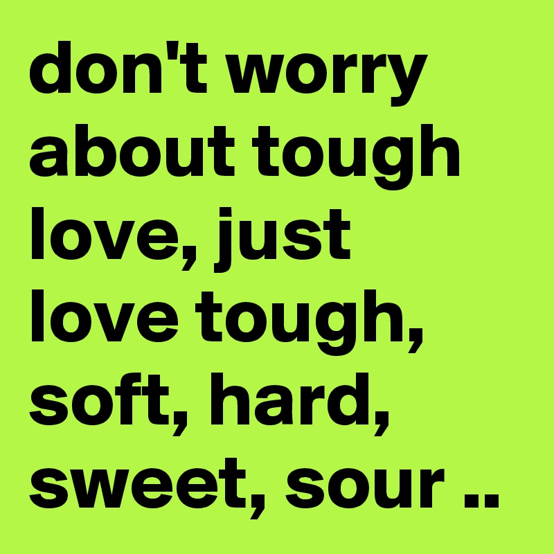 don't worry about tough love, just love tough, soft, hard, sweet, sour ..