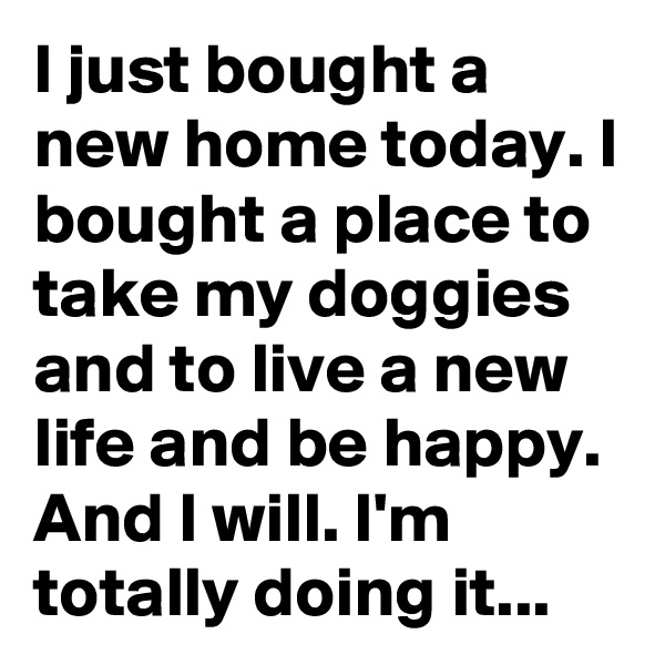 I just bought a new home today. I bought a place to take my doggies and to live a new life and be happy. And I will. I'm totally doing it...