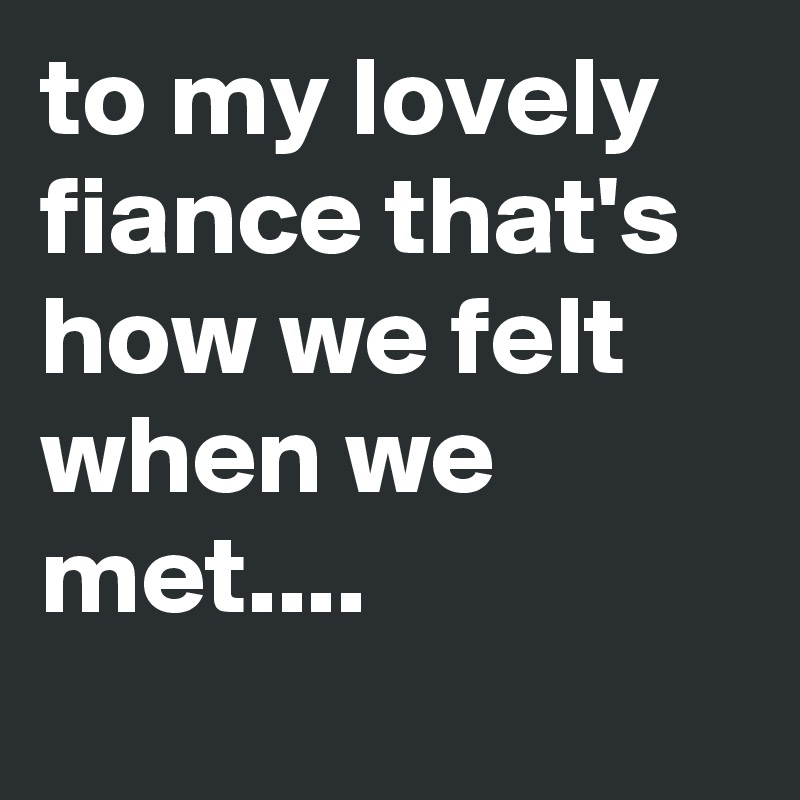 to my lovely fiance that's how we felt when we met....
