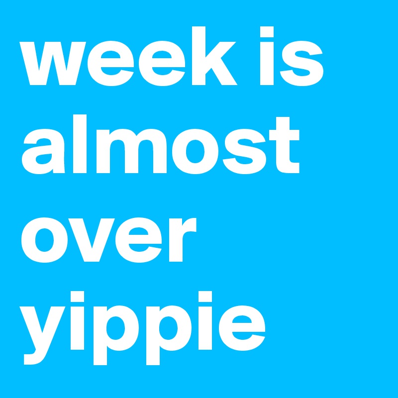 week is almost over 
yippie