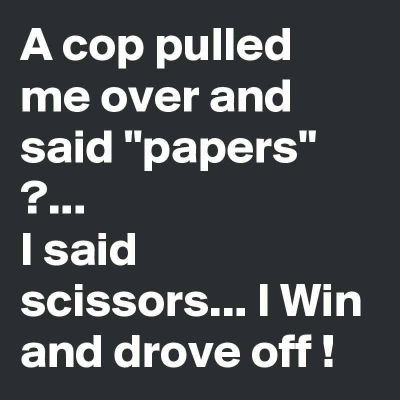 A cop pulled me over and said "papers" ?...
I said scissors... I Win and drove off !