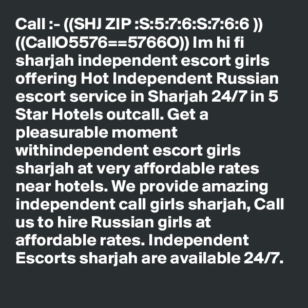 Call :- ((SHJ ZIP :S:5:7:6:S:7:6:6 )) ((CallO5576==5766O)) Im hi fi sharjah independent escort girls offering Hot Independent Russian escort service in Sharjah 24/7 in 5 Star Hotels outcall. Get a pleasurable moment withindependent escort girls sharjah at very affordable rates near hotels. We provide amazing independent call girls sharjah, Call us to hire Russian girls at affordable rates. Independent Escorts sharjah are available 24/7.