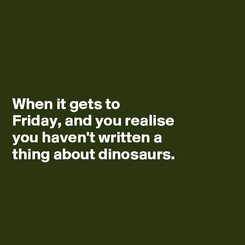 




When it gets to 
Friday, and you realise 
you haven't written a 
thing about dinosaurs. 



