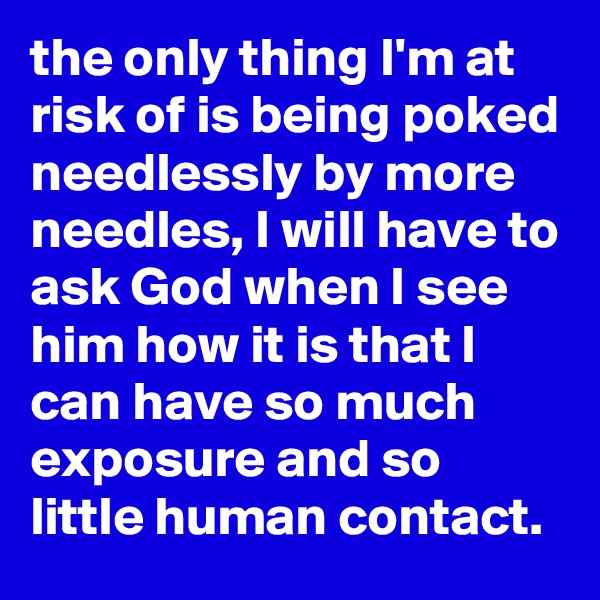 the only thing I'm at risk of is being poked needlessly by more needles, I will have to ask God when I see him how it is that I can have so much exposure and so little human contact.