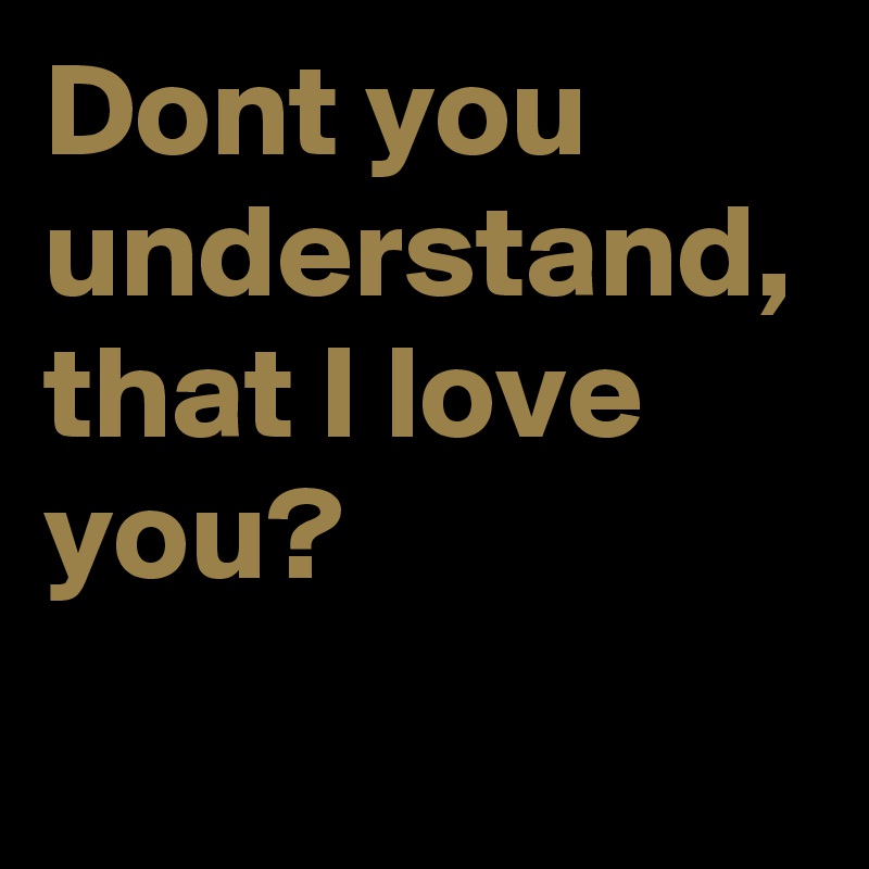 Dont you understand, that I love you? 
